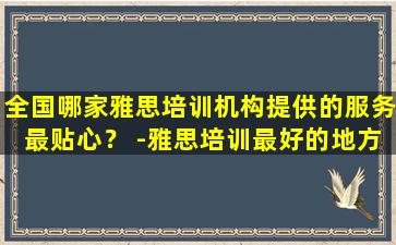 全国哪家雅思培训机构提供的服务最贴心？ -雅思培训最好的地方在哪里？